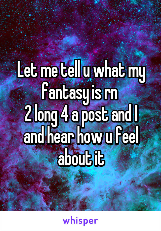 Let me tell u what my fantasy is rn 
2 long 4 a post and I and hear how u feel about it