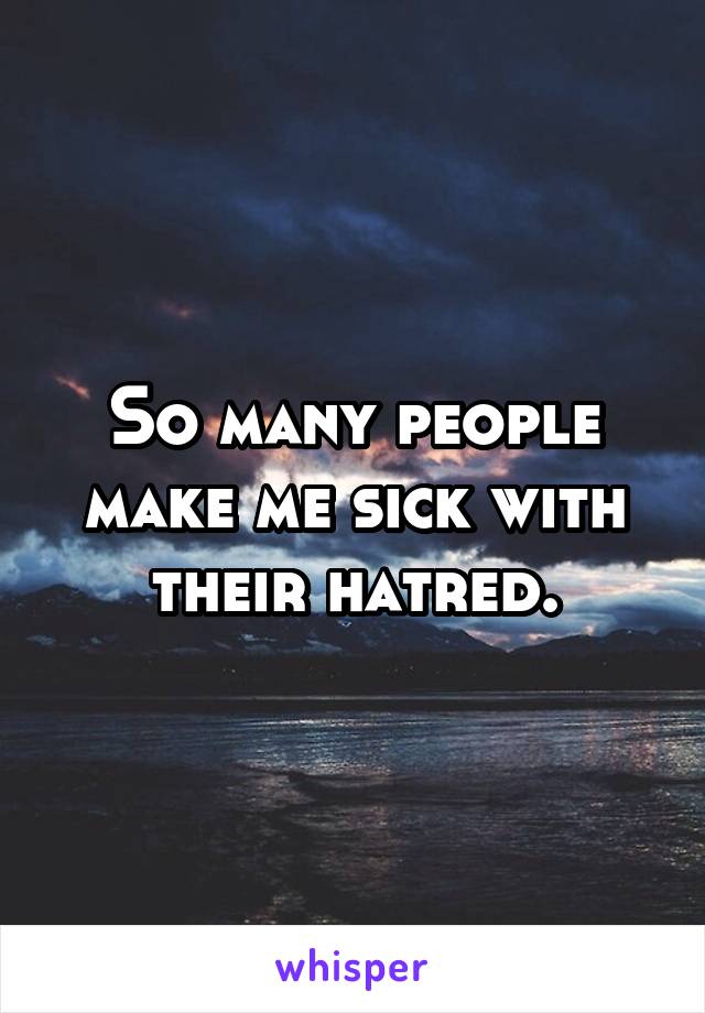 So many people make me sick with their hatred.