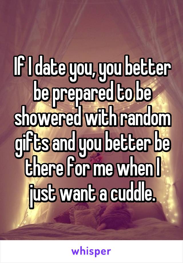 If I date you, you better be prepared to be showered with random gifts and you better be there for me when I just want a cuddle.