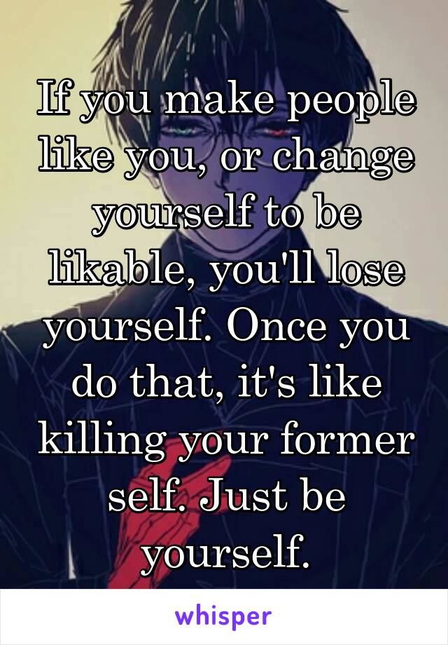 If you make people like you, or change yourself to be likable, you'll lose yourself. Once you do that, it's like killing your former self. Just be yourself.