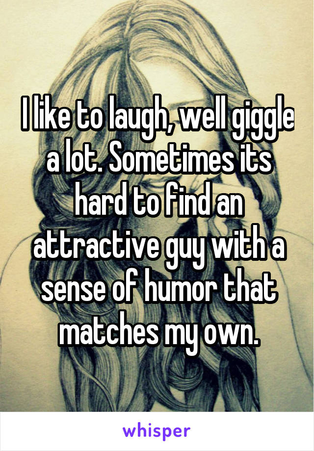 I like to laugh, well giggle a lot. Sometimes its hard to find an attractive guy with a sense of humor that matches my own.