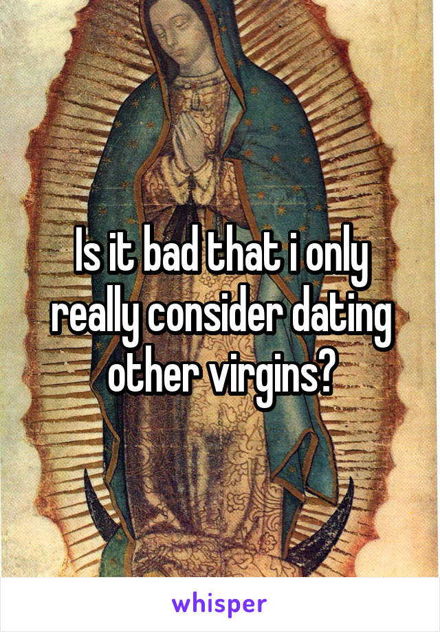 Is it bad that i only really consider dating other virgins?