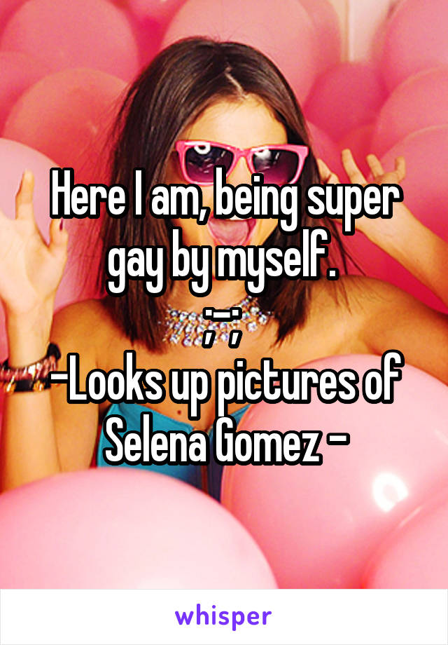 Here I am, being super gay by myself. 
;-; 
-Looks up pictures of Selena Gomez -