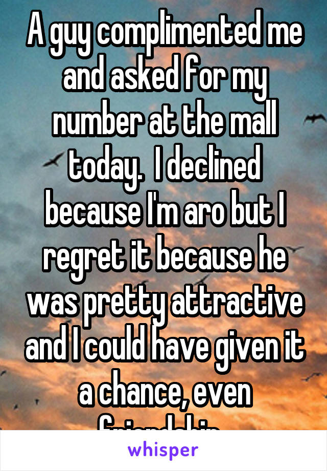 A guy complimented me and asked for my number at the mall today.  I declined because I'm aro but I regret it because he was pretty attractive and I could have given it a chance, even friendship. 