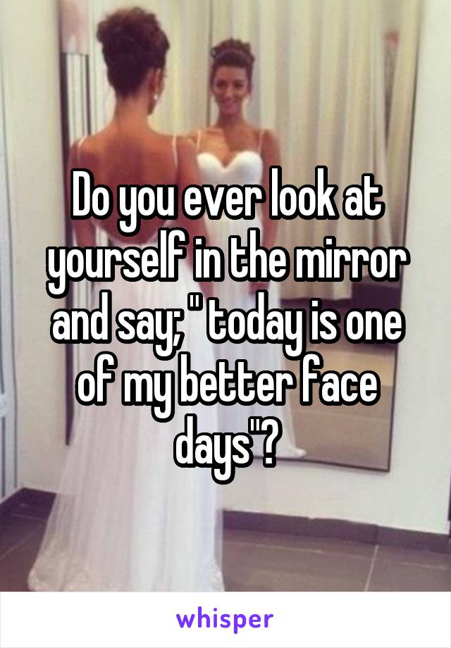 Do you ever look at yourself in the mirror and say; " today is one of my better face days"?