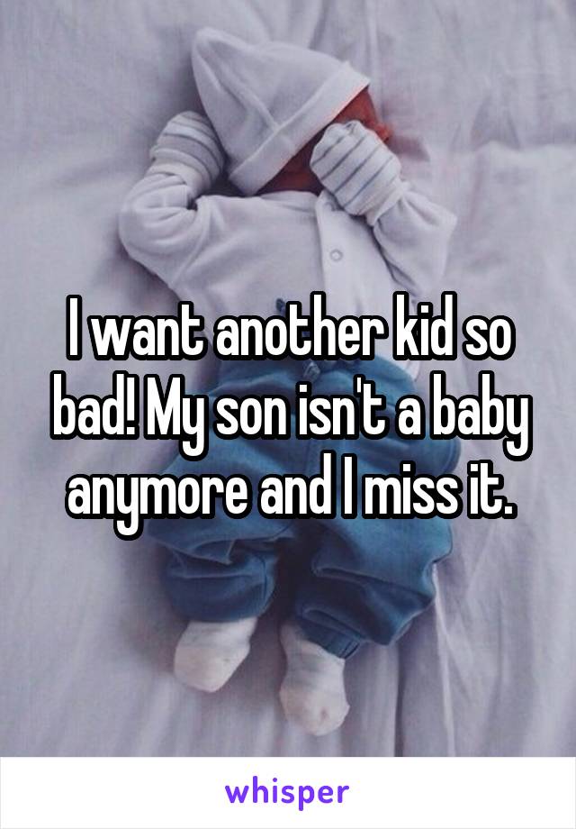 I want another kid so bad! My son isn't a baby anymore and I miss it.