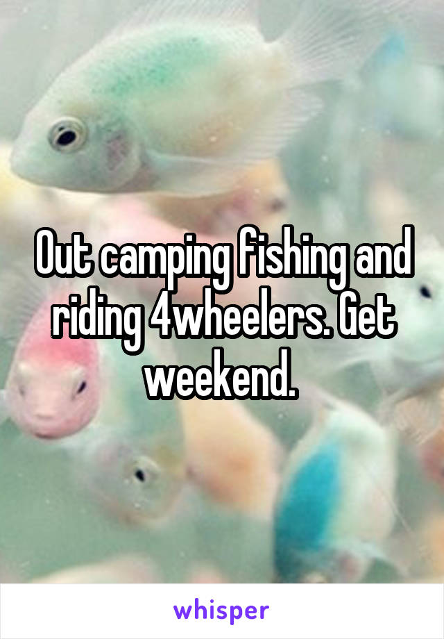 Out camping fishing and riding 4wheelers. Get weekend. 