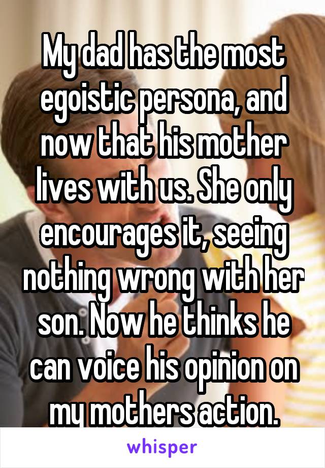 My dad has the most egoistic persona, and now that his mother lives with us. She only encourages it, seeing nothing wrong with her son. Now he thinks he can voice his opinion on my mothers action.