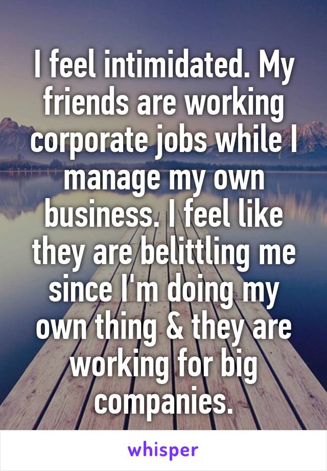 I feel intimidated. My friends are working corporate jobs while I manage my own business. I feel like they are belittling me since I'm doing my own thing & they are working for big companies.