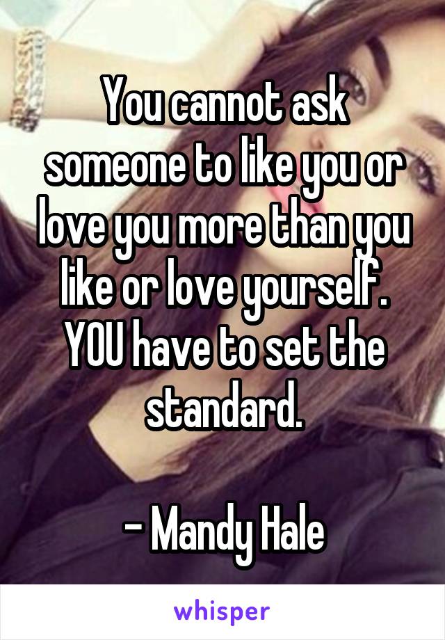 You cannot ask someone to like you or love you more than you like or love yourself.
YOU have to set the standard.

- Mandy Hale