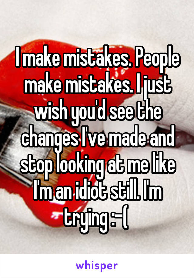 I make mistakes. People make mistakes. I just wish you'd see the changes I've made and stop looking at me like I'm an idiot still. I'm trying :-( 