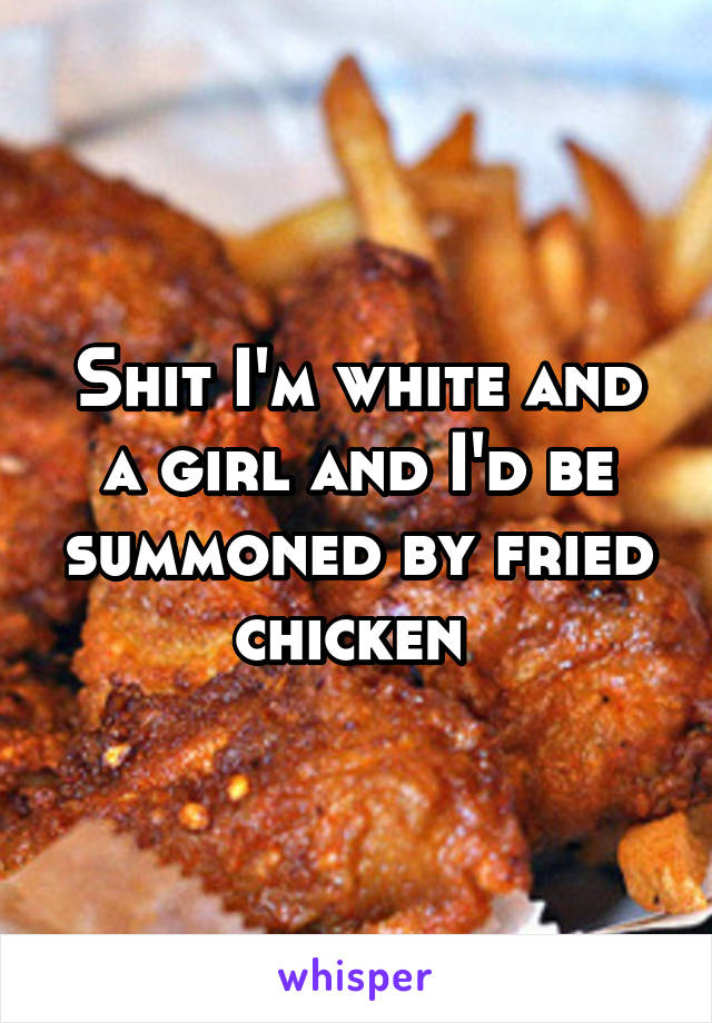 Shit I'm white and a girl and I'd be summoned by fried chicken 