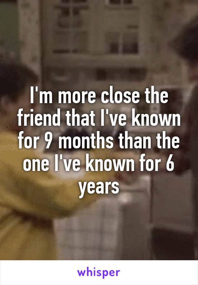 I'm more close the friend that I've known for 9 months than the one I've known for 6 years