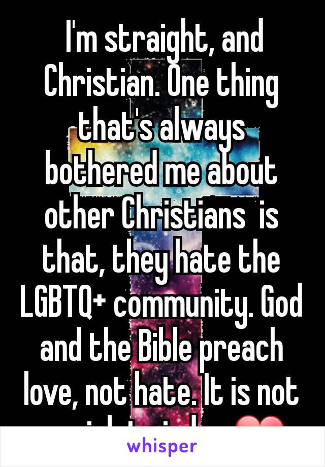  I'm straight, and Christian. One thing that's always bothered me about other Christians  is that, they hate the LGBTQ+ community. God and the Bible preach love, not hate. It is not our job to judge ❤