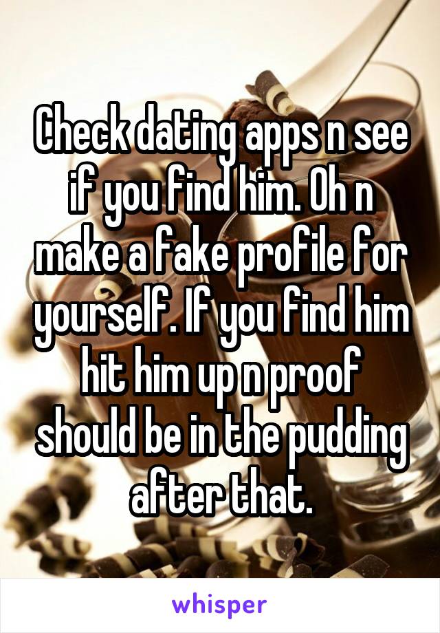 Check dating apps n see if you find him. Oh n make a fake profile for yourself. If you find him hit him up n proof should be in the pudding after that.