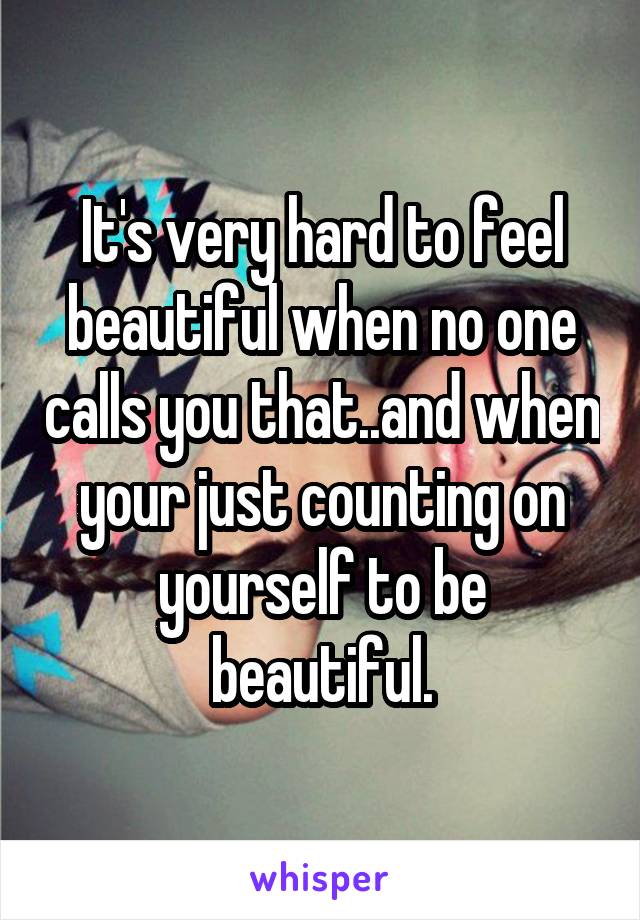 It's very hard to feel beautiful when no one calls you that..and when your just counting on yourself to be beautiful.