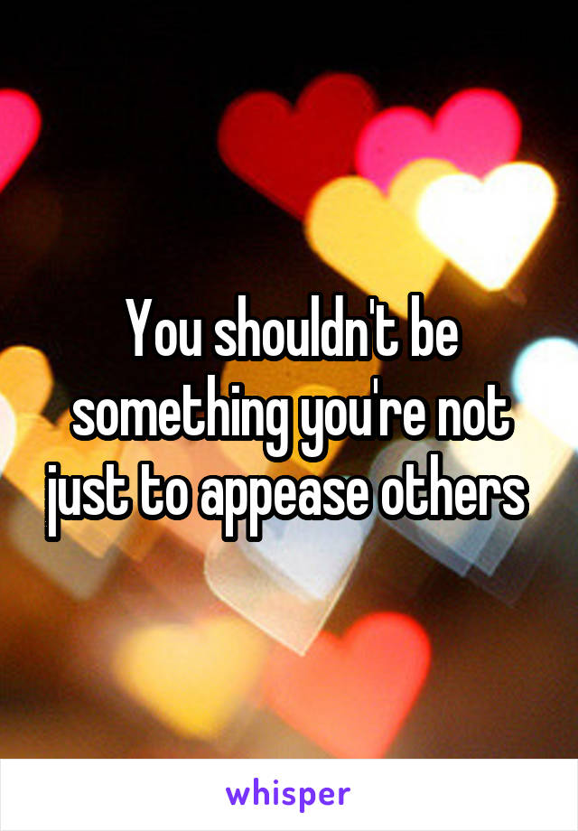 You shouldn't be something you're not just to appease others 