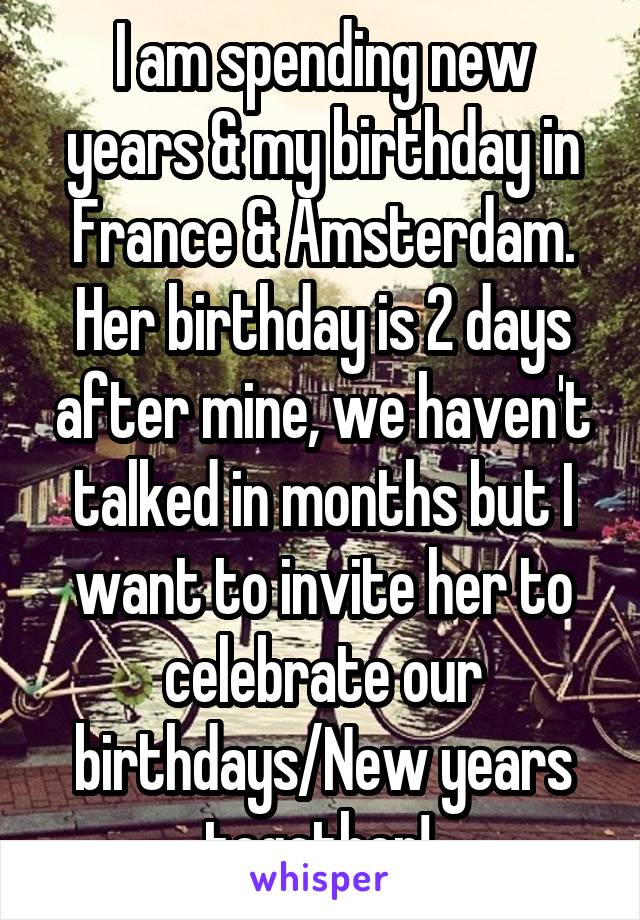 I am spending new years & my birthday in France & Amsterdam. Her birthday is 2 days after mine, we haven't talked in months but I want to invite her to celebrate our birthdays/New years together! 