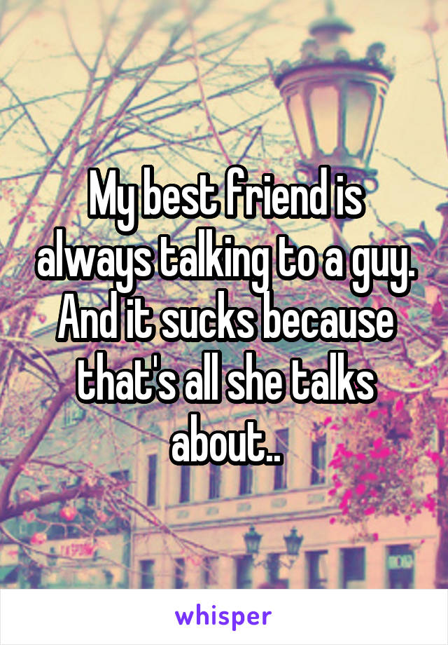 My best friend is always talking to a guy. And it sucks because that's all she talks about..