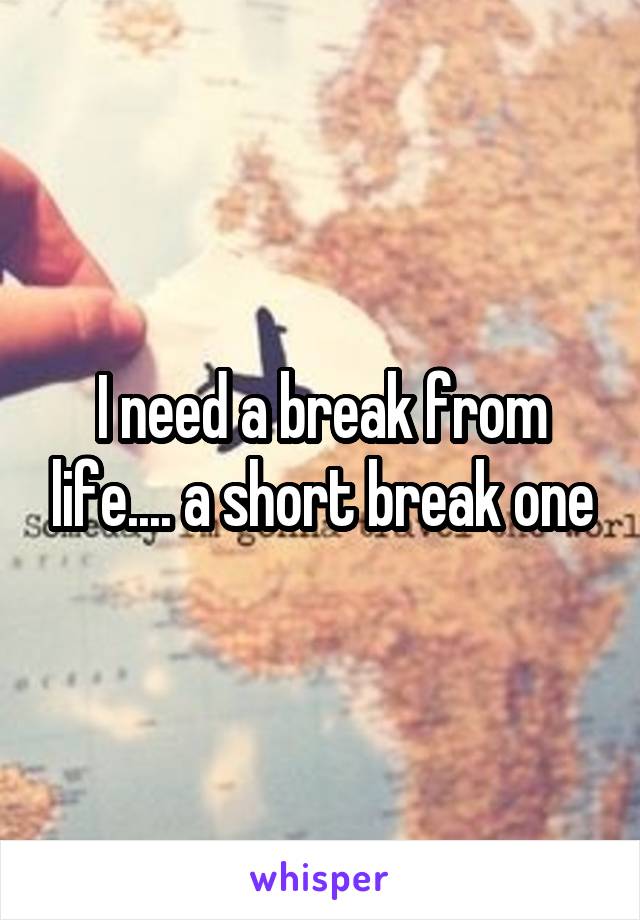 I need a break from life.... a short break one