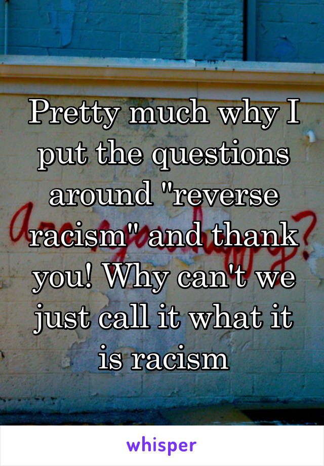 Pretty much why I put the questions around "reverse racism" and thank you! Why can't we just call it what it is racism