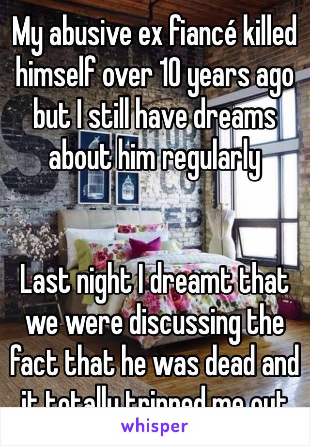 My abusive ex fiancé killed himself over 10 years ago but I still have dreams about him regularly 


Last night I dreamt that we were discussing the fact that he was dead and it totally tripped me out