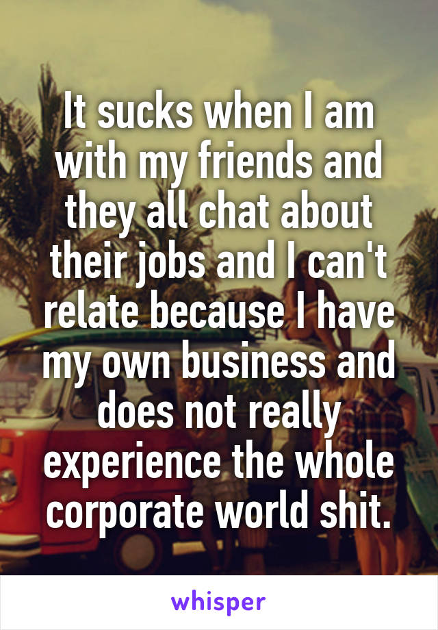 It sucks when I am with my friends and they all chat about their jobs and I can't relate because I have my own business and does not really experience the whole corporate world shit.