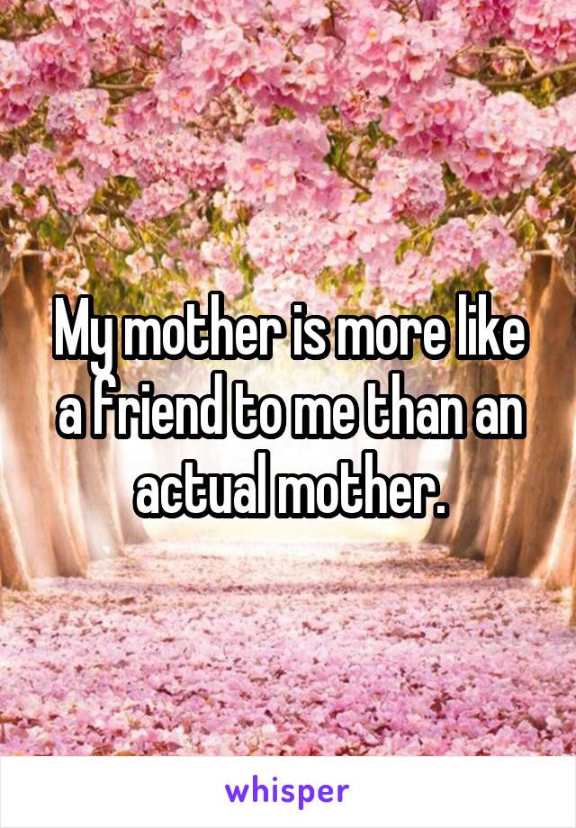 My mother is more like a friend to me than an actual mother.