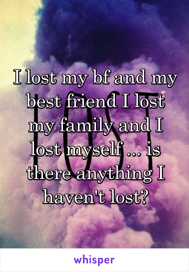 I lost my bf and my best friend I lost my family and I lost myself ... is there anything I haven't lost?