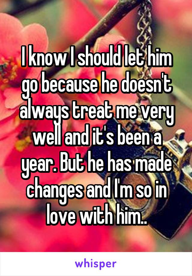 I know I should let him go because he doesn't always treat me very well and it's been a year. But he has made changes and I'm so in love with him..