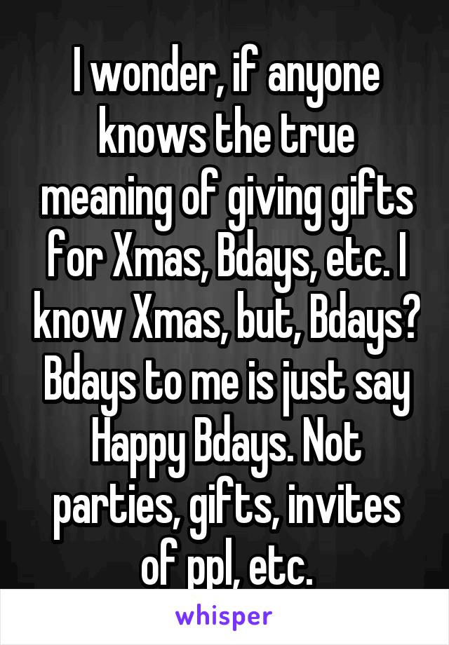 I wonder, if anyone knows the true meaning of giving gifts for Xmas, Bdays, etc. I know Xmas, but, Bdays? Bdays to me is just say Happy Bdays. Not parties, gifts, invites of ppl, etc.