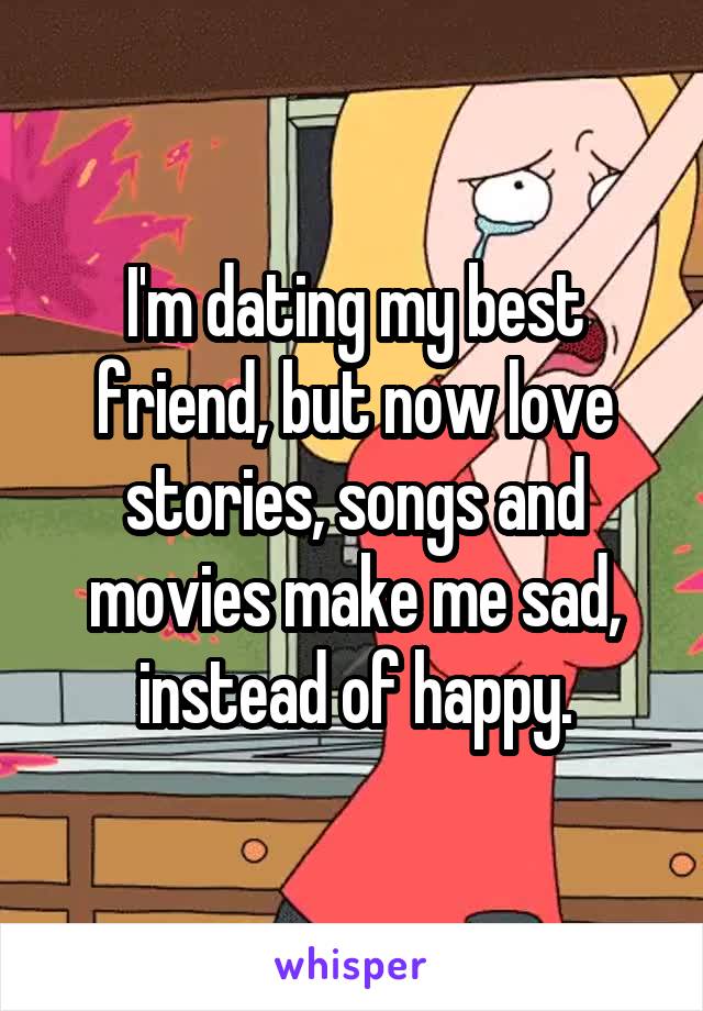 I'm dating my best friend, but now love stories, songs and movies make me sad, instead of happy.