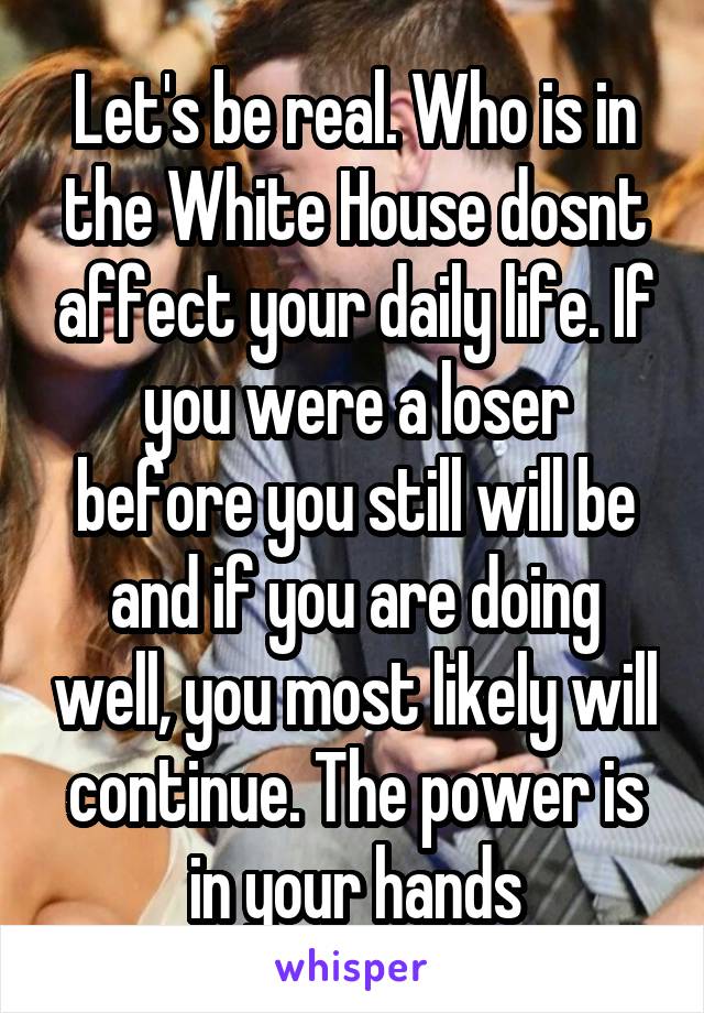 Let's be real. Who is in the White House dosnt affect your daily life. If you were a loser before you still will be and if you are doing well, you most likely will continue. The power is in your hands