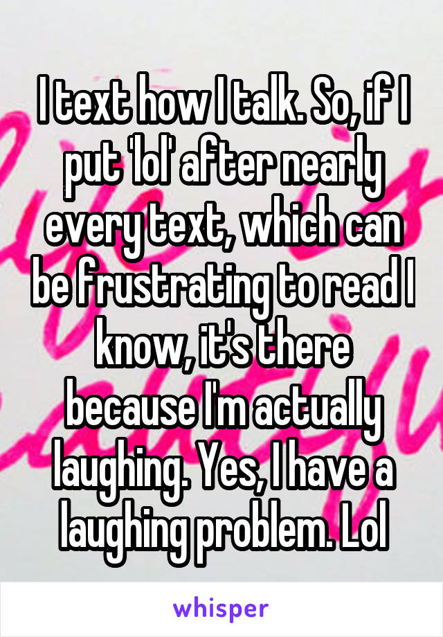 I text how I talk. So, if I put 'lol' after nearly every text, which can be frustrating to read I know, it's there because I'm actually laughing. Yes, I have a laughing problem. Lol