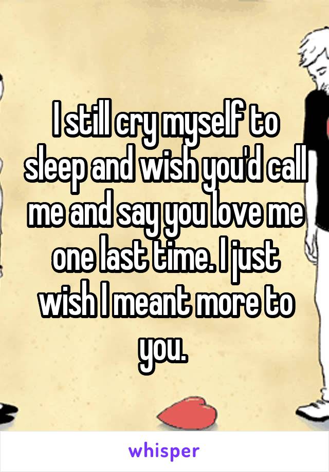 I still cry myself to sleep and wish you'd call me and say you love me one last time. I just wish I meant more to you. 