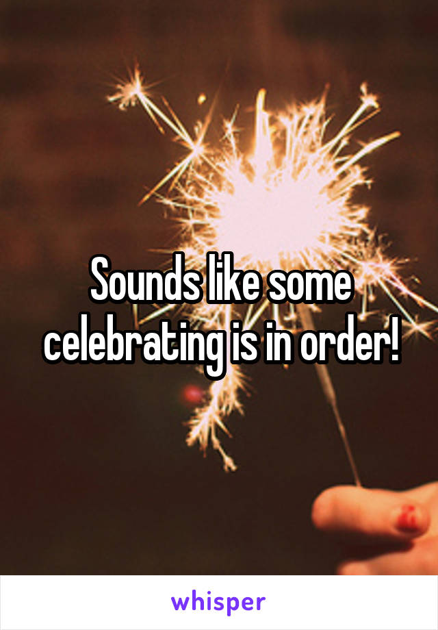 Sounds like some celebrating is in order!