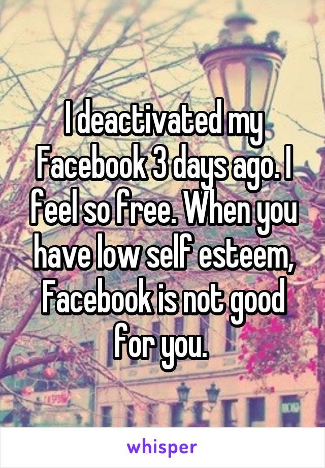 I deactivated my Facebook 3 days ago. I feel so free. When you have low self esteem, Facebook is not good for you. 