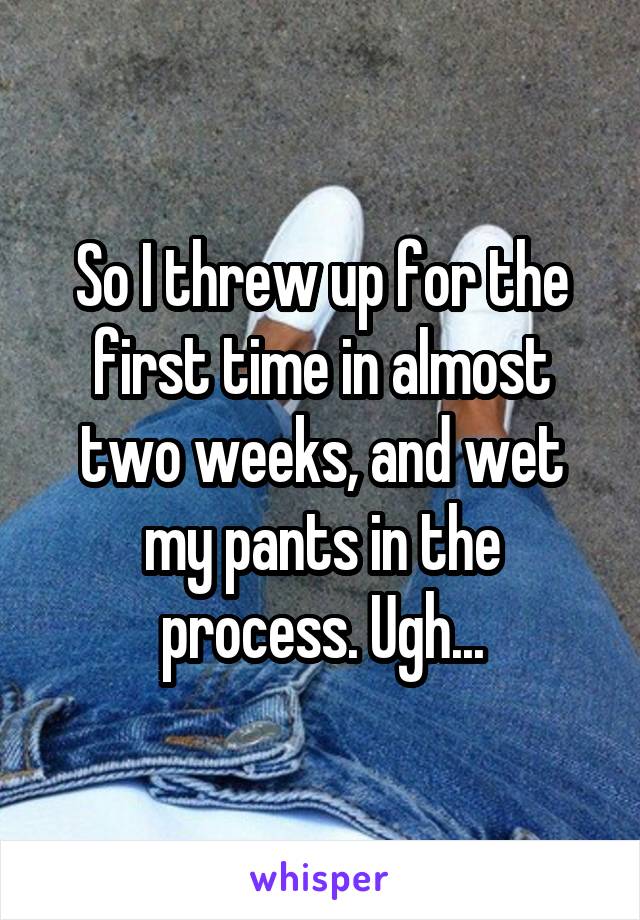 So I threw up for the first time in almost two weeks, and wet my pants in the process. Ugh...