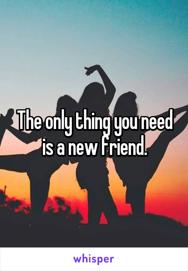 The only thing you need is a new friend.