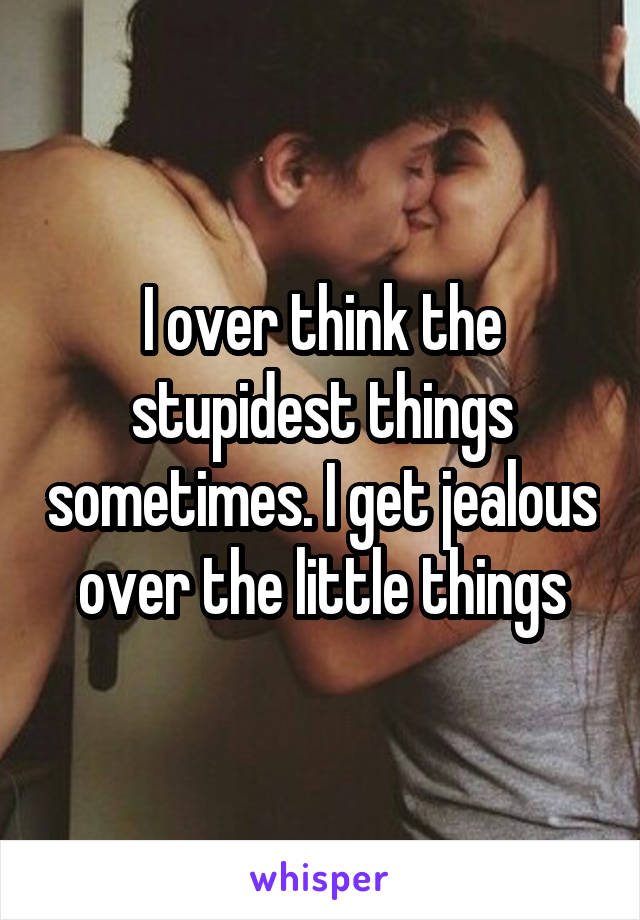 I over think the stupidest things sometimes. I get jealous over the little things