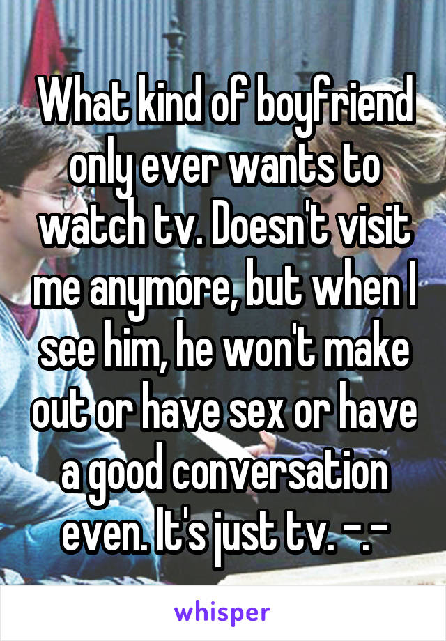 What kind of boyfriend only ever wants to watch tv. Doesn't visit me anymore, but when I see him, he won't make out or have sex or have a good conversation even. It's just tv. -.-