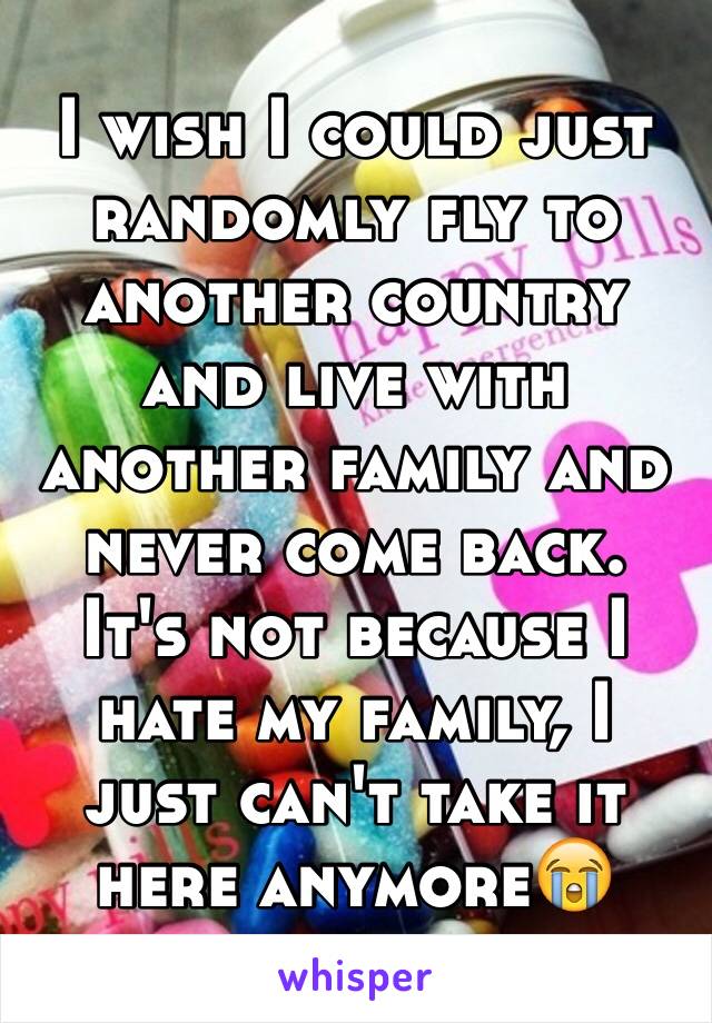 I wish I could just randomly fly to another country and live with another family and never come back. It's not because I hate my family, I just can't take it here anymore😭