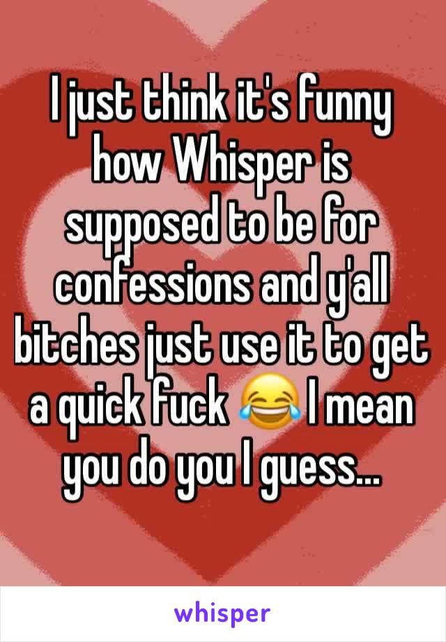 I just think it's funny how Whisper is supposed to be for confessions and y'all bitches just use it to get a quick fuck 😂 I mean you do you I guess...