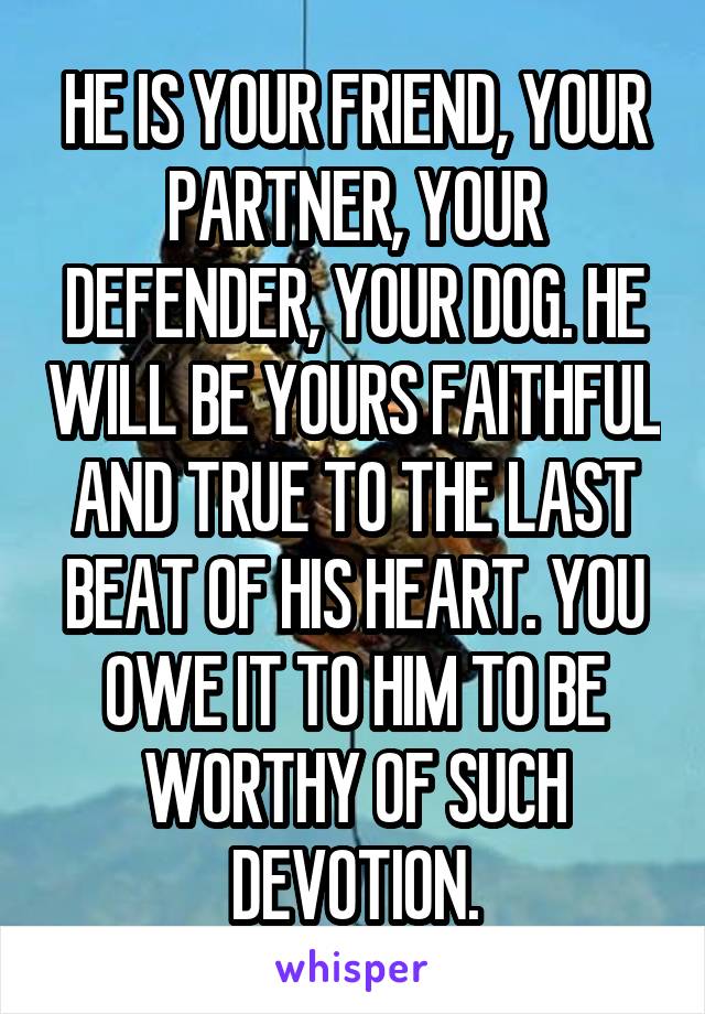 HE IS YOUR FRIEND, YOUR PARTNER, YOUR DEFENDER, YOUR DOG. HE WILL BE YOURS FAITHFUL AND TRUE TO THE LAST BEAT OF HIS HEART. YOU OWE IT TO HIM TO BE WORTHY OF SUCH DEVOTION.