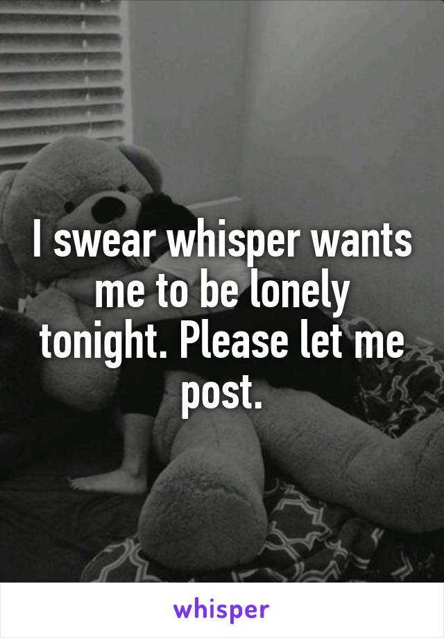 I swear whisper wants me to be lonely tonight. Please let me post.