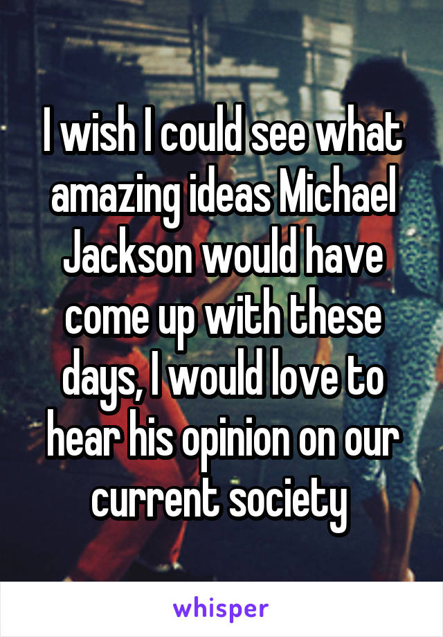 I wish I could see what amazing ideas Michael Jackson would have come up with these days, I would love to hear his opinion on our current society 