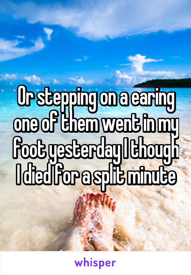 Or stepping on a earing one of them went in my foot yesterday I though I died for a split minute