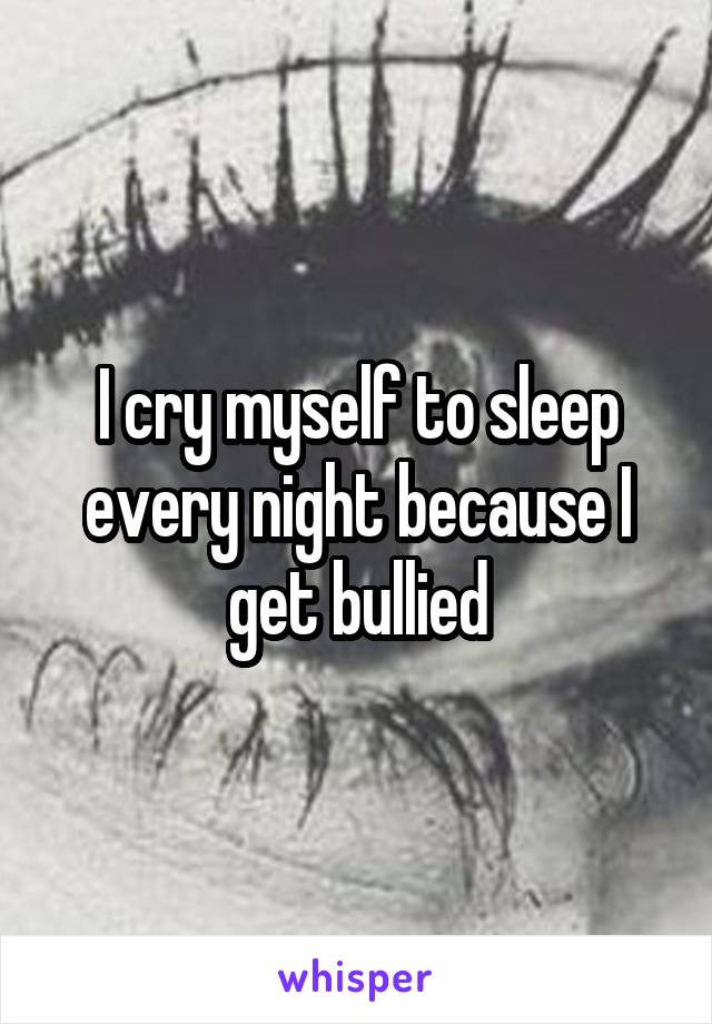 I cry myself to sleep every night because I get bullied