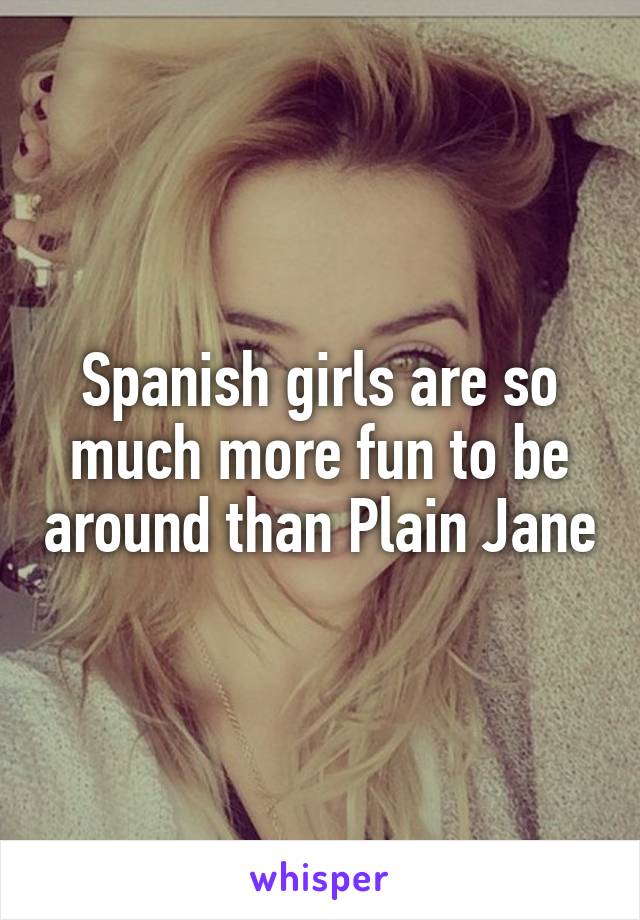 Spanish girls are so much more fun to be around than Plain Jane