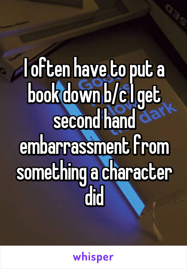 I often have to put a book down b/c I get second hand embarrassment from something a character did